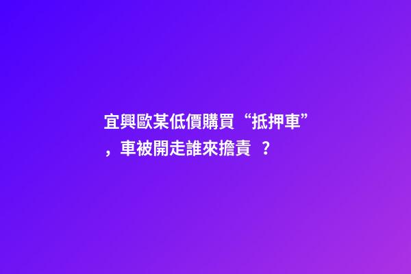 宜興歐某低價購買“抵押車”，車被開走誰來擔責？